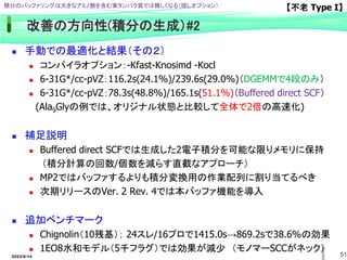 51
改善の方向性(積分の生成）#2
 手動での最適化と結果（その２）
 コンパイラオプション：-Kfast-Knosimd -Kocl
 6-31G*/cc-pVZ：116.2s(24.1%)/239.6s(29.0%)（DGEMMで4段のみ）
 6-31G*/cc-pVZ：78.3s(48.8%)/165.1s(51.1%)（Buffered direct SCF）
(Ala9Glyの例では、オリジナル状態と比較して全体で2倍の高速化)
 補足説明
 Buffered direct SCFでは生成した2電子積分を可能な限りメモリに保持
（積分計算の回数/個数を減らす直截なアプローチ）
 MP2ではバッファするよりも積分変換用の作業配列に割り当てるべき
 次期リリースのVer. 2 Rev. 4では本バッファ機能を導入
 追加ベンチマーク
 Chignolin（10残基）； 24スレ/16プロで1415.0s→869.2sで38.6%の効果
 1EO8水和モデル（5千フラグ）では効果が減少 （モノマーSCCがネック）
【不老 Type I】
積分のバッファリングは大きなアミノ酸を含む実タンパク質では難しくなる（隠しオプション）.
2022/6/14
 