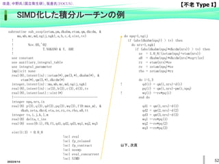52
SIMD化した積分ルーチンの例
subroutine sub_sssp(zetam,pm,dkabm,etam,qm,dkcdm, &
ma,mb,mc,md,ngij,ngkl,a,b,c,d,sint,tv)
!
! Nov.05,'02
! T.NAKANO & Y. ABE
!
use constant
use auxiliary_integral_table
use integral_parameter
implicit none
real(8),intent(in)::zetam(*),pm(3,*),dkabm(*), &
etam(*),qm(3,*),dkcdm(*)
integer,intent(in)::ma,mb,mc,md,ngij,ngkl
real(8),intent(in)::a(3),b(3),c(3),d(3),tv
real(8),intent(out)::sint(*)
!----------------------------------------------
integer npq,nrs,ix
real(8) p(3),q(3),qd(3),pq(3),wq(3),f(0:max_m), &
dkab,zeta,dkcd,eta,ze,rz,re,rho,a0,tt
integer ts,i,j,k,l,m
real(8) delta,t_inv
real(8) ssss(0:1),f0,f1,qd1,qd2,qd3,wq1,wq2,wq3
sint(1:3) = 0.0_8
!ocl eval
!ocl fp_relaxed
!ocl fp_contract
!ocl noswp
!ocl eval_concurrent
!ocl SIMD
do npq=1,ngij
if (abs(dkabm(npq)) > tv) then
do nrs=1,ngkl
if (abs(dkabm(npq)*dkcdm(nrs)) > tv) then
ze = 1.0_8/(zetam(npq)+etam(nrs))
a0 = dkabm(npq)*dkcdm(nrs)*sqrt(ze)
rz = etam(nrs)*ze
re = zetam(npq)*ze
rho = zetam(npq)*rz
do i=1,3
! qd(i) = qm(i,nrs)-d(i)
pq(i) = qm(i,nrs)-pm(i,npq)
! wq(i) =-re*pq(i)
end do
qd1 = qm(1,nrs)-d(1)
qd2 = qm(2,nrs)-d(2)
qd3 = qm(3,nrs)-d(3)
wq1 =-re*pq(1)
wq2 =-re*pq(2)
wq3 =-re*pq(3)
以下、次頁
【不老 Type I】
改造; 中野氏（国立衛生研）, 坂倉氏（FOCUS）.
2022/6/14
 