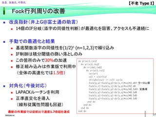 57
Fock行列周りの改善
 改良指針（井上G@富士通の助言）
 14個のIF分岐（添字の同値性判断）が最適化を阻害、アクセスも不連続に
 手動での最適化と結果
 基底関数添字の同値性を(1/2)n (n=1,2,3)で繰り込み
 IF制御は積分閾値の篩い落としのみ
 この箇所のみで30%の加速
 修正組み込みは作業版で利用中
（全体の高速化では1.5倍）
 対角化（今後対応）
 LAPACKルーチンを利用
 正準直交化を導入
（線形従属性問題も回避）
do p=ixi1,ixi2
do q=ixj1,ixj2
do r=ixk1,ixk2
do s=ixl1,ixl2
ix=ix+1
val = sint(ix)
if((abs(val) <= tv)) cycle
fock(q,p)=fock(q,p)+dc(s,r)*val*2.d0！クーロン項
fock(s,r)=fock(s,r)+dc(q,p)*val*2.d0
fock(r,p)=fock(r,p)-dc(s,q)*val*0.5d0！交換項
fock(s,p)=fock(s,p)-dc(r,q)*val*0.5d0
fock(r,q)=fock(r,q)-dc(s,p)*val*0.5d0
fock(s,q)=fock(s,q)-dc(r,p)*val*0.5d0
end do
end do
end do
end do
【不老 Type I】
改造； 坂倉氏, 中野氏.
最新の作業版では従前比で速度1.7倍超を達成
2022/6/14
 