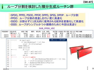 59
ループ分割を検討した積分生成ルーチン群
71: +------> do npq=1,ngij
72: | if (abs(dkabm(npq)) > tv) then
73: | zeta2 = 0.5_8/zetam(npq)
74: | !CDIR UNROLL=3
75: | !NEC$ unroll(3)
76: |*-----> do i=1,3
77: || pa(i) = pm(i,npq)-a(i)
78: || pb(i) = pm(i,npq)-b(i)
79: |*----- end do
81: |V-----> do klrs=1,ngklrs
82: || ! if (abs(dkabm(npq)*dkcdm(klrs)) > tv) then
83: || ze = 1.0_8/(zetam(npq)+etam(klrs))
84: || a0 = dkabm(npq)*dkcdm(klrs)*sqrt(ze)
85: || eta2 = 0.5_8/etam(klrs)
86: || ze2 = 0.5_8*ze
分割したループ部分抜粋
FREQUENCY EXCLUSIVE AVER.TIME MOPS MFLOPS V.OP AVER. VECTOR L1CACHE CPU PORT VLD LLC PROC.NAME
TIME[sec]( % ) [msec] RATIO V.LEN TIME MISS CONF HIT E.%
232314 186.872( 1.5) 0.804 9184.1 1451.1 96.84 87.8 183.535 2.590 0.856 82.65 SUB_PPDD_VEC★最適化前
232314 63.264( 0.5) 0.272 15415.9 4554.4 94.29 48.6 56.998 4.577 0.857 90.67 SUB_PPDD_VEC★最適化後
SUB_PPDD_VEC
・SPDD, PPPD, PSDD, PPDP, DPPD, SPSS, DPDP： ループ分割
・PPDD： ループ分割の見直しを行い更に高速化
・SSDD： 分割せずに1次元的に使用される配列を変数化して高速化
・SSSS： ループがシンプルかつ小規模のために今回は見送り
【SX-AT】
2022/6/14
 