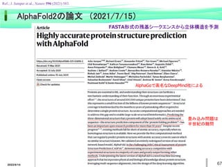 2022/6/14 67
AlphaFold2の論文 （2021/7/15）
AlphaGoで高名なDeepMind社による
Ref.; J. Jumper et al., Nature 596 (2021) 583.
畳み込み問題は
半世紀の難問
FASTA形式の残基シークエンスから立体構造を予測
 