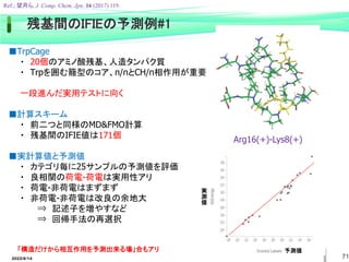 71
■TrpCage
・ 20個のアミノ酸残基、人造タンパク質
・ Trpを囲む籠型のコア、π/πとCH/π相作用が重要
一段進んだ実用テストに向く
■計算スキーム
・ 前二つと同様のMD&FMO計算
・ 残基間のIFIE値は171個
■実計算値と予測値
・ カテゴリ毎に25サンプルの予測値を評価
・ 良相関の荷電-荷電は実用性アリ
・ 荷電-非荷電はまずまず
・ 非荷電-非荷電は改良の余地大
⇒ 記述子を増やすなど
⇒ 回帰手法の再選択
「構造だけから相互作用を予測出来る場」合もアリ 予測値
実
測
値
Arg16(+)-Lys8(+)
Ref.; 望月ら, J. Comp. Chem. Jpn. 16 (2017) 119.
2022/6/14
残基間のIFIEの予測例#1
 