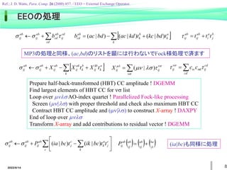 2022/6/14 8
cd
ij
cd
ab
cd
ab
ij
ab
ij b 

 

  
 


k
a
k
b
k
ab
cd t
bd
kc
t
kd
ac
bd
ac
b )
|
(
)
|
(
)
|
(


cd
cd
ij
d
c
ij c
c 
 









 ij
ij
X )
|
(
 
 



k
a
k
kb
ij
b
k
ak
ij
ab
ij
ab
ij
ab
ij t
X
t
X
X


b
j
a
i
ab
ij
ab
ij t
t
t 


MP3の処理と同様、(ac,bd)のリストを顕には行わないでFock様処理で済ます
Prepare half-back-transformed (HBT) CC amplitude ! DGEMM
Find largest elements of HBT CC for  list
Loop over  AO-index quartet ! Parallelized Fock-like processing
Screen (|) with proper threshold and check also maximum HBT CC
Contract HBT CC amplitude and (|) to construct X-array ! DAXPY
End of loop over 
Transform X-array and add contributions to residual vector ! DGEMM
  








c k
c
j
a
k
c
j
ab
ij
ab
ij
ab
ij t
t
bc
ik
t
bc
ia
P )
|
(
)
|
(

      
ji
ba
ij
ab
ij
ab
ab
ij
P 
 (ia|bc)も同様に処理
EEOの処理
Ref.; J. D. Watts, Para. Comp. 26 (2000) 857. / EEO = External Exchange Operator.
 
