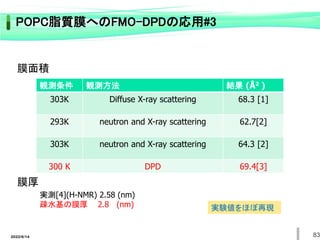 観測条件 観測方法 結果 (Å2 )
303K Diffuse X-ray scattering 68.3 [1]
293K neutron and X-ray scattering 62.7[2]
303K neutron and X-ray scattering 64.3 [2]
300 K DPD 69.4[3]
実測[4](H-NMR) 2.58 (nm)
疎水基の膜厚 2.8 (nm)
膜面積
膜厚
実験値をほぼ再現
83
2022/6/14
POPC脂質膜へのFMO-DPDの応用#3
 