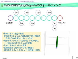 FMO-DPDによるChignolinのフォールディング
Tyr
Gly(C末)
Gly(N末) Asp
Pro
Glu
Thr Thr
Trp
Trp
・骨格はすべてGlyで表現
・非結合ポテンシャル：各残基の小分子構造を
作成しFMO計算でパラメータ作成
・結合ポテンシャル：1-2(bond), 1-3(angle),
1-4(torsion)ポテンシャルを定義
・Trpは「大きさ２つ分」で表現
・直線構造から程なくβヘアピン構造に
・同様の手法でα-シヌクレン（140残基）も成功
Ref.; K. Okuwaki et al., Appl. Phys. Express 13 (2020) 017002.
84
2022/6/14
 