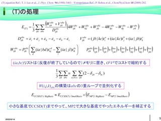 2022/6/14 9
c
k
b
j
a
i
abc
ijk t
jb
ia
t
kc
ia
t
kc
jb
V )
|
(
)
|
(
)
|
( 


             
jki
bca
kij
cab
ikj
acb
kji
cba
jik
bac
ijk
abc
ijk
abc
abc
ijk
P 





c
b
a
k
j
i
abc
ijk
D 




 












  
d l
bc
lk
cd
kj
abc
ijk
abc
ijk t
jl
ia
t
bd
ia
P
W )
|
(
)
|
(
  





ijk abc c
b
a ijk
bc
ab )
2
(
3
1


(ia,bc)リストは（反復が終了しているので）メモリに置き、O3V4でコストで縮約する
  
 






ijk abc
abc
jik
abc
ikj
abc
kji
abc
jki
abc
kij
abc
ijk
abc
ijk
abc
ijk
abc
ijk
T W
W
W
W
W
W
D
V
W
E 4
4
3
1
)
(
W(i,j,k)abcの構築はabcの3重ループで並列化する
小さな基底でCCSD(T)までやって、MP2で大きな基底でやったエネルギーを補正する
 
SmallBasis
MP
BigBasis
MP
SmallBasis
T
CCSD
BigBasis
T
CCSD E
E
E
E /
2
/
2
/
)
(
/
)
( 


(T)の処理
(T) equation Ref.; T. J. Lee et al., J. Phys. Chem. 94 (1990) 5463. / Extrapolation Ref.; P. Hobza et al., ChemPhysChem 10 (2009) 282.
 