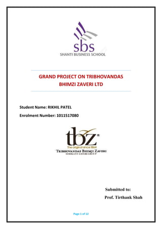 Page 1 of 12
GRAND PROJECT ON TRIBHOVANDAS
BHIMZI ZAVERI LTD
Student Name: RIKHIL PATEL
Enrolment Number: 1011517080
Submitted to:
Prof. Tirthank Shah
 