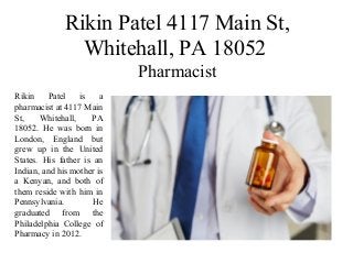 Rikin Patel 4117 Main St,
Whitehall, PA 18052
Pharmacist
Rikin Patel is a
pharmacist at 4117 Main
St, Whitehall, PA
18052. He was born in
London, England but
grew up in the United
States. His father is an
Indian, and his mother is
a Kenyan, and both of
them reside with him in
Pennsylvania. He
graduated from the
Philadelphia College of
Pharmacy in 2012.
 