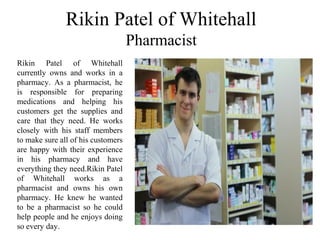 Rikin Patel of Whitehall
Pharmacist
Rikin Patel of Whitehall
currently owns and works in a
pharmacy. As a pharmacist, he
is responsible for preparing
medications and helping his
customers get the supplies and
care that they need. He works
closely with his staff members
to make sure all of his customers
are happy with their experience
in his pharmacy and have
everything they need.Rikin Patel
of Whitehall works as a
pharmacist and owns his own
pharmacy. He knew he wanted
to be a pharmacist so he could
help people and he enjoys doing
so every day.
 
