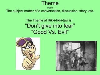 Theme noun The subject matter of a conversation, discussion, story, etc. The Theme of Rikki-tikki-tavi is:   “Don’t give into fear” “Good Vs. Evil”     