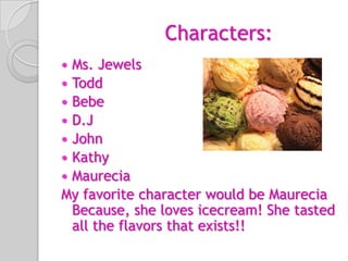 Characters:Ms. JewelsToddBebeD.JJohnKathyMaureciaMy favorite character would be Maurecia Because, she loves icecream! She tasted all the flavors that exists!!  