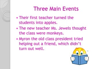 Three Main EventsTheir first teacher turned the students into apples.The new teacher Ms. Jewels thought the class were monkeys.Myron the old class president tried helping out a friend, which didn’t turn out well.