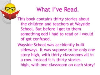            What I’ve Read.This book contains thirty stories about the children and teachers at Wayside School. But before I got to them something odd I had to read or I would of got confused. Wayside School was accidently built sideways. It was suppose to be only one story high, with thirty classrooms all in a row. Instead it is thirty stories high, with one classroom on each story! 