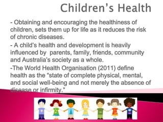 - Obtaining and encouraging the healthiness of
children, sets them up for life as it reduces the risk
of chronic diseases.
- A child’s health and development is heavily
influenced by parents, family, friends, community
and Australia’s society as a whole.
-The World Health Organisation (2011) define
health as the “state of complete physical, mental,
and social well-being and not merely the absence of
disease or infirmity.”
 