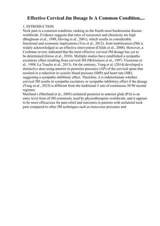 Effective Cervical Jm Dosage Is A Common Condition,...
1. INTRODUCTION
Neck pain is a common condition, ranking as the fourth most burdensome disease
worldwide. Evidence suggests that rates of recurrence and chronicity are high
(Borghouts et al., 1998; Hoving et al., 2001), which results in considerable
functional and economic implications (Vos et al., 2012). Joint mobilization (JM) is
widely acknowledged as an effective intervention (Childs et al., 2008). However, a
Cochrane review indicated that the most effective cervical JM dosage has yet to
be determined (Gross et al., 2010). Multiple studies have established a sympatho
excitatory effect resulting from cervical JM (McGuiness et al., 1997; Vicenzino et
al., 1998; La Touche et al., 2013). On the contrary, Yung et al. (2014) developed a
distinctive dose using anterior to posterior pressures (AP) of the cervical spine that
resulted in a reduction in systolic blood pressure (SBP) and heart rate (HR),
suggesting a sympatho inhibitory effect. Therefore, it is indeterminate whether
cervical JM results in sympatho excitatory or sympatho inhibitory effect if the dosage
(Yung et al., 2015) is different from the traditional 3 sets of continuous 30 90 second
regimen.
Maitland s (Maitland et al., 2005) unilateral posterior to anterior glide (PA) is an
entry level form of JM commonly used by physiotherapists worldwide; and it appears
to be more efficacious for pain relief and outcomes in patients with unilateral neck
pain compared to other JM techniques such as transverse pressures and
 