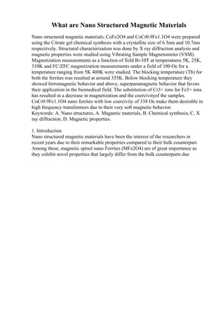 What are Nano Structured Magnetic Materials
Nano structured magnetic materials, CoFe2O4 and CoCr0.9Fe1.1O4 were prepared
using the Citrate gel chemical synthesis with a crystallite size of 6.5nm and 10.7nm
respectively. Structural characterization was done by X ray diffraction analysis and
magnetic properties were studied using Vibrating Sample Magnetometer (VSM).
Magnetization measurements as a function of field В±10T at temperatures 5K, 25K,
310K and FC/ZFC magnetization measurements under a field of 100 Oe for a
temperature ranging from 5K 400K were studied. The blocking temperature (Tb) for
both the ferrites was resulted at around 355K. Below blocking temperature they
showed ferromagnetic behavior and above, superparamagnetic behavior that favors
their application in the biomedical field. The substitution of Cr3+ ions for Fe3+ ions
has resulted in a decrease in magnetization and the coercivityof the samples.
CoCr0.9Fe1.1O4 nano ferrites with low coercivity of 338 Oe make them desirable in
high frequency transformers due to their very soft magnetic behavior.
Keywords: A. Nano structures, A. Magnetic materials, B. Chemical synthesis, C. X
ray diffraction, D. Magnetic properties.
1. Introduction
Nano structured magnetic materials have been the interest of the researchers in
recent years due to their remarkable properties compared to their bulk counterpart.
Among these, magnetic spinel nano Ferrites (MFe2O4) are of great importance as
they exhibit novel properties that largely differ from the bulk counterparts due
 
