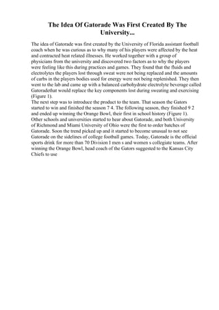 The Idea Of Gatorade Was First Created By The
University...
The idea of Gatorade was first created by the University of Florida assistant football
coach when he was curious as to why many of his players were affected by the heat
and contracted heat related illnesses. He worked together with a group of
physicians from the university and discovered two factors as to why the players
were feeling like this during practices and games. They found that the fluids and
electrolytes the players lost through sweat were not being replaced and the amounts
of carbs in the players bodies used for energy were not being replenished. They then
went to the lab and came up with a balanced carbohydrate electrolyte beverage called
Gatoradethat would replace the key components lost during sweating and exercising
(Figure 1).
The next step was to introduce the product to the team. That season the Gators
started to win and finished the season 7 4. The following season, they finished 9 2
and ended up winning the Orange Bowl, their first in school history (Figure 1).
Other schools and universities started to hear about Gatorade, and both University
of Richmond and Miami University of Ohio were the first to order batches of
Gatorade. Soon the trend picked up and it started to become unusual to not see
Gatorade on the sidelines of college football games. Today, Gatorade is the official
sports drink for more than 70 Division I men s and women s collegiate teams. After
winning the Orange Bowl, head coach of the Gators suggested to the Kansas City
Chiefs to use
 