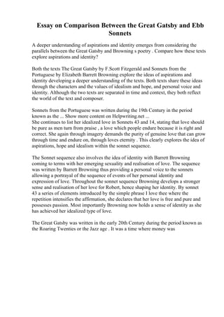 Essay on Comparison Between the Great Gatsby and Ebb
Sonnets
A deeper understanding of aspirations and identity emerges from considering the
parallels between the Great Gatsby and Browning s poetry . Compare how these texts
explore aspirations and identity?
Both the texts The Great Gatsby by F.Scott Fitzgerald and Sonnets from the
Portuguese by Elizabeth Barrett Browning explore the ideas of aspirations and
identity developing a deeper understanding of the texts. Both texts share these ideas
through the characters and the values of idealism and hope, and personal voice and
identity. Although the two texts are separated in time and context, they both reflect
the world of the text and composer.
Sonnets from the Portuguese was written during the 19th Century in the period
known as the ... Show more content on Helpwriting.net ...
She continues to list her idealized love in Sonnets 43 and 14, stating that love should
be pure as men turn from praise , a love which people endure because it is right and
correct. She again through imagery demands the purity of genuine love that can grow
through time and endure on, through loves eternity . This clearly explores the idea of
aspirations, hope and idealism within the sonnet sequence.
The Sonnet sequence also involves the idea of identity with Barrett Browning
coming to terms with her emerging sexuality and realisation of love. The sequence
was written by Barrett Browning thus providing a personal voice to the sonnets
allowing a portrayal of the sequence of events of her personal identity and
expression of love. Throughout the sonnet sequence Browning develops a stronger
sense and realisation of her love for Robert, hence shaping her identity. By sonnet
43 a series of elements introduced by the simple phrase I love thee where the
repetition intensifies the affirmation, she declares that her love is free and pure and
possesses passion. Most importantly Browning now holds a sense of identity as she
has achieved her idealized type of love.
The Great Gatsby was written in the early 20th Century during the period known as
the Roaring Twenties or the Jazz age . It was a time where money was
 