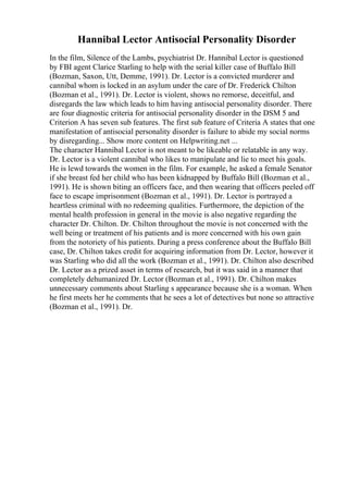 Hannibal Lector Antisocial Personality Disorder
In the film, Silence of the Lambs, psychiatrist Dr. Hannibal Lector is questioned
by FBI agent Clarice Starling to help with the serial killer case of Buffalo Bill
(Bozman, Saxon, Utt, Demme, 1991). Dr. Lector is a convicted murderer and
cannibal whom is locked in an asylum under the care of Dr. Frederick Chilton
(Bozman et al., 1991). Dr. Lector is violent, shows no remorse, deceitful, and
disregards the law which leads to him having antisocial personality disorder. There
are four diagnostic criteria for antisocial personality disorder in the DSM 5 and
Criterion A has seven sub features. The first sub feature of Criteria A states that one
manifestation of antisocial personality disorder is failure to abide my social norms
by disregarding... Show more content on Helpwriting.net ...
The character Hannibal Lector is not meant to be likeable or relatable in any way.
Dr. Lector is a violent cannibal who likes to manipulate and lie to meet his goals.
He is lewd towards the women in the film. For example, he asked a female Senator
if she breast fed her child who has been kidnapped by Buffalo Bill (Bozman et al.,
1991). He is shown biting an officers face, and then wearing that officers peeled off
face to escape imprisonment (Bozman et al., 1991). Dr. Lector is portrayed a
heartless criminal with no redeeming qualities. Furthermore, the depiction of the
mental health profession in general in the movie is also negative regarding the
character Dr. Chilton. Dr. Chilton throughout the movie is not concerned with the
well being or treatment of his patients and is more concerned with his own gain
from the notoriety of his patients. During a press conference about the Buffalo Bill
case, Dr. Chilton takes credit for acquiring information from Dr. Lector, however it
was Starling who did all the work (Bozman et al., 1991). Dr. Chilton also described
Dr. Lector as a prized asset in terms of research, but it was said in a manner that
completely dehumanized Dr. Lector (Bozman et al., 1991). Dr. Chilton makes
unnecessary comments about Starling s appearance because she is a woman. When
he first meets her he comments that he sees a lot of detectives but none so attractive
(Bozman et al., 1991). Dr.
 