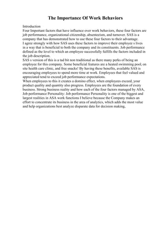 The Importance Of Work Behaviors
Introduction
Four Important factors that have influence over work behaviors, these four factors are
job performance, organizational citizenship, absenteeism, and turnover. SAS is a
company that has demonstrated how to use these four factors to their advantage.
I agree strongly with how SAS uses these factors to improve their employee s lives
in a way that is beneficial to both the company and its constituents. Job performance
defined as the level to which an employee successfully fulfills the factors included in
the job description.
SAS s version of this is a tad bit non traditional as there many perks of being an
employee for this company. Some beneficial features are a heated swimming pool, on
site health care clinic, and free snacks! By having these benefits, available SAS is
encouraging employees to spend more time at work. Employees that feel valued and
appreciated tend to exceed job performance expectations.
When employees to this it creates a domino effect, when employees exceed, your
product quality and quantity also progress. Employees are the foundation of every
business. Strong business reality and how each of the four factors managed by ASA,
Job performance Personality: Job performance Personality is one of the biggest and
largest realities in ASA work functions I believe because the Company makes an
effort to concentrate its business in the area of analytics, which adds the most value
and help organizations best analyze disparate data for decision making,
 