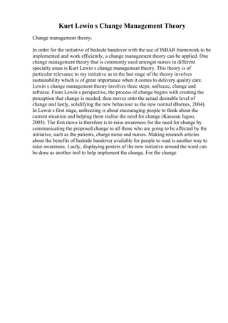 Kurt Lewin s Change Management Theory
Change management theory:
In order for the initiative of bedside handover with the use of ISBAR framework to be
implemented and work efficiently, a change management theory can be applied. One
change management theory that is commonly used amongst nurses in different
specialty areas is Kurt Lewin s change management theory. This theory is of
particular relevance to my initiative as in the last stage of the theory involves
sustainability which is of great importance when it comes to delivery quality care.
Lewin s change management theory involves three steps; unfreeze, change and
refreeze. From Lewin s perspective, the process of change begins with creating the
perception that change is needed, then moves onto the actual desirable level of
change and lastly, solidifying the new behaviour as the new normal (Burnes, 2004).
In Lewin s first stage, unfreezing is about encouraging people to think about the
current situation and helping them realise the need for change (Kassean Jagoo,
2005). The first move is therefore is to raise awareness for the need for change by
communicating the proposed change to all those who are going to be affected by the
initiative, such as the patients, charge nurse and nurses. Making research articles
about the benefits of bedside handover available for people to read is another way to
raise awareness. Lastly, displaying posters of the new initiative around the ward can
be done as another tool to help implement the change. For the change
 