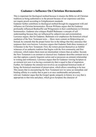 Gadamer s Influence On Christian Hermeneutics
This is important for theological method because it situates the Bible (or all Christian
tradition) as being authoritative in the present because of our experience and does
not require proofs according to Enlightenment standards.
Gadamer further contributes to theological method through his engagement with and
influence on Christian hermeneutics. Rowan Williams argues that the Gadamer
profoundly influenced Bonhoeffer and Wittgenstein in their contributions to Christian
hermeneutics. Gadamer also critiques Rudolf Bultmann s concepts of self
understanding because they are influenced by subjectivism and existentialism.
Lawrence argues, that for Gadamer, Bultmann over emphasizes the historical critical
mediation of the New Testament texts.... Show more content on Helpwriting.net ...
Instead, he contends that the proper honor lies in the tidings that they announce that
surpasses their own horizon. Lawrence argues that Gadamer finds three instances of
Urliteratur in the New Testament. First, the writers present themselves as faithful
witnesses of an authentic tradition that begins with the first community and first
witnesses, which makes them more an intermediate witness than an author. Second,
the New Testament is an eminent or classical text. Gadamer describes eminent text as
one that captures a purely linguistic action and so possesses an eminent relationship
to writing and writtenness. Lawrence argues that for Gadamer viewing Scripture as
an eminent text sees it as having a normativity that is equal to that of inspiration.
Further, for Gadamer the eminent text involves an exceptional historical mode of
being, the historical enactment of preservation, which allows something to be true.
This means that in encountering the New Testament text we sense an immediate and
binding affinity to a reality that as past is at once unobtainable and presently
relevant. Gadamer argue that the Gospel speaks uniquely in history in a way that is
appropriate to that time and place, which gives Scripture the character of
 