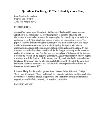 Questions On Design Of Technical Systems Essay
Isaac Mathew Pavoodath
USC ID 8834875144
AME 503 Paper Study 2
INTRODUCTION
As specified in the paper Complexity in Design of Technical Systems, an exact
definition to the meaning of the word complexity is a matter of debate and
discussion. It is not to be mistaken for anything but the complexity involved while
designing or modifying a technical system or rather an engineering system. The
paper is vigorous in mentioning the existence of two main complexities that needs
special attention dawned upon them while designing the system viz. inborn
complication and acquired complication. Inborn complications are dictated by the
customer needs that have been considered for the design, they may not be varied or
dealt with as stated by Nam Pyo Suh however the sphere of influence of the designer
is within the reaches of the acquired complexity. Acquired complexity may be kept to
a minimal low if the designer of the system carefully understands the inter relations,
functional dependency and the physical probabilities involved, but at the same time
the inborn complication should also be kept at its lowest possible level based on
Customer Requirements (CR).
It is most likely that the readers get confused between Suh s Axiomatic Design
Theory and Complexity Theory , although they seem to be intertwined into each other
s concepts it is obvious through deeper study that the former focuses on functional
dependency and the later primarily on physical probability
UNDERSTANDING
 