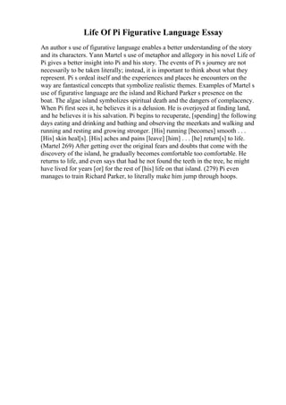 Life Of Pi Figurative Language Essay
An author s use of figurative language enables a better understanding of the story
and its characters. Yann Martel s use of metaphor and allegory in his novel Life of
Pi gives a better insight into Pi and his story. The events of Pi s journey are not
necessarily to be taken literally; instead, it is important to think about what they
represent. Pi s ordeal itself and the experiences and places he encounters on the
way are fantastical concepts that symbolize realistic themes. Examples of Martel s
use of figurative language are the island and Richard Parker s presence on the
boat. The algae island symbolizes spiritual death and the dangers of complacency.
When Pi first sees it, he believes it is a delusion. He is overjoyed at finding land,
and he believes it is his salvation. Pi begins to recuperate, [spending] the following
days eating and drinking and bathing and observing the meerkats and walking and
running and resting and growing stronger. [His] running [becomes] smooth . . .
[His] skin heal[s]. [His] aches and pains [leave] [him] . . . [he] return[s] to life.
(Martel 269) After getting over the original fears and doubts that come with the
discovery of the island, he gradually becomes comfortable too comfortable. He
returns to life, and even says that had he not found the teeth in the tree, he might
have lived for years [or] for the rest of [his] life on that island. (279) Pi even
manages to train Richard Parker, to literally make him jump through hoops.
 