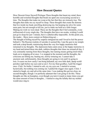 Slow Descent Quotes
Slow Descent Grace Saywell Prologue These thoughts that haunt my mind; these
horrible and wretched thoughts that break me apart one excruciating second at a
time. The thoughts that make me weep at the fact that they are riotously true. The
thoughts that make me cry myself to sleep. These thoughts that create the demons
that live inside my head, unwilling destroying me, but keeping me alive for some
more pain, but not enough to kill me, just to make me hold on a little longer.
Making me wish we were dead. These are the thoughts that I feel constantly, every
millisecond of every single day. The thoughts that leave me awake, wishing I could
just go to sleep for just 1 minute, but it s unbelievably impossible. At this point you,
the reader... Show more content on Helpwriting.net ...
The thought of killing myself by surprise intrigued me and I loved to feel the power
behind it. The Russian roulette of suicides it seemed like. I put the gun to my temple
and took a deep breath; reminiscing about the very few happy memories that
remained in my thoughts. The depression hates eaten away at the happy memories in
my head and turned them into dark, ruthless thoughts that chase me around all day. I
was constantly running from these thoughts, but running means getting tired which
leads on to stopping all at once. I ve stopped at the moment and the thoughts, the
criticisms are hitting me, beating me, slowly torturing me. I cannot take it
anymore and, unfortunately, these thoughts are going to win and I m going to
lose. It scares me how easily I am being defeated, my own little dark, damp world
perishes right before my eyes and so am I. For my final goodbye, I pull the trigger
once. Click. No bullet. I started to sob, cry my eyes out. I started to scream
hysterically, but nothing was coming out. I pulled the trigger once again. Click. I
started to laugh, cry and sob at the same time. I was making this get too close, no
second thoughts, though. I m perfectly adamant that I am going to do this. These
thoughts are like an hourglass, even though you turn it round so many times you get
the same amount of time or thoughts... I started to sing the lullaby that my mother
would once sing to
 