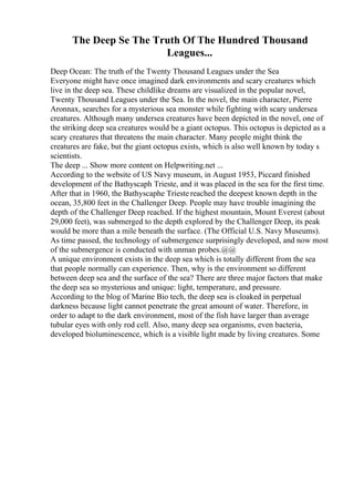 The Deep Se The Truth Of The Hundred Thousand
Leagues...
Deep Ocean: The truth of the Twenty Thousand Leagues under the Sea
Everyone might have once imagined dark environments and scary creatures which
live in the deep sea. These childlike dreams are visualized in the popular novel,
Twenty Thousand Leagues under the Sea. In the novel, the main character, Pierre
Aronnax, searches for a mysterious sea monster while fighting with scary undersea
creatures. Although many undersea creatures have been depicted in the novel, one of
the striking deep sea creatures would be a giant octopus. This octopus is depicted as a
scary creatures that threatens the main character. Many people might think the
creatures are fake, but the giant octopus exists, which is also well known by today s
scientists.
The deep ... Show more content on Helpwriting.net ...
According to the website of US Navy museum, in August 1953, Piccard finished
development of the Bathyscaph Trieste, and it was placed in the sea for the first time.
After that in 1960, the Bathyscaphe Trieste reached the deepest known depth in the
ocean, 35,800 feet in the Challenger Deep. People may have trouble imagining the
depth of the Challenger Deep reached. If the highest mountain, Mount Everest (about
29,000 feet), was submerged to the depth explored by the Challenger Deep, its peak
would be more than a mile beneath the surface. (The Official U.S. Navy Museums).
As time passed, the technology of submergence surprisingly developed, and now most
of the submergence is conducted with unman probes.@@
A unique environment exists in the deep sea which is totally different from the sea
that people normally can experience. Then, why is the environment so different
between deep sea and the surface of the sea? There are three major factors that make
the deep sea so mysterious and unique: light, temperature, and pressure.
According to the blog of Marine Bio tech, the deep sea is cloaked in perpetual
darkness because light cannot penetrate the great amount of water. Therefore, in
order to adapt to the dark environment, most of the fish have larger than average
tubular eyes with only rod cell. Also, many deep sea organisms, even bacteria,
developed bioluminescence, which is a visible light made by living creatures. Some
 