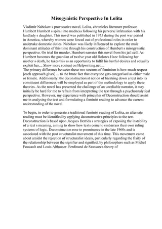 Misogynistic Perspective In Lolita
Vladimir Nabokov s provocative novel, Lolita, chronicles literature professor
Humbert Humbert s spiral into madness following his perverse infatuation with his
landlady s daughter. This novel was published in 1955 during the post war period
in America, whereby women were forced out of professional roles in order to
undertake domestic duties. Nabokov was likely influenced to explore the male
dominant attitudes of this time through his construction of Humbert s misogynistic
perspective. On trial for murder, Humbert narrates this novel from his jail cell. As
Humbert becomes the guardian of twelve year old Dolores Haze following her
mother s death, he takes this as an opportunity to fulfil his lustful desires and sexually
exploit her.... Show more content on Helpwriting.net ...
The primary difference between these two streams of feminism is how much respect
[each approach gives] ... to the brute fact that everyone gets categorised as either male
or female. Additionally, the deconstructionist notion of breaking down a text into its
constituent differences will be employed as part of the methodology to apply these
theories. As the novel has presented the challenge of an unreliable narrator, it may
initially be hard for me to refrain from interpreting the text through a psychoanalytical
perspective. However, my experience with principles of Deconstruction should assist
me in analysing the text and formulating a feminist reading to advance the current
understanding of the novel.
To begin, in order to generate a traditional feminist reading of Lolita, an alternate
reading must be identified by applying deconstructive principles to the text.
Deconstruction is based upon Jacques Derrida s strategies of exposing the instability
of a text s meaning, aiming to show how texts come to embarrass their own ruling
systems of logic. Deconstruction rose to prominence in the late 1960s and is
associated with the post structuralist movement of this time. This movement came
about amidst the rejection of structuralist ideals, particularly regarding the fixity of
the relationship between the signifier and signified, by philosophers such as Michel
Foucault and Louis Althusser. Ferdinand de Saussures theory of
 