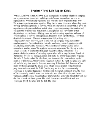 Predator Prey Lab Report Essay
PREDATOR PREY RELATIONS LAB Background Research: Predators and prey
are organisms that interrelate, and they can influence on another s success in
reproduction. Predators are organisms that consume other organisms their prey.
These two organisms evolve together. They live in an environment where they must
develop certain adaptations to survive. When an adaptation is developed, it gives an
organism certain physical characteristics that create an advantage for survival and
can come to dominate in a population. An adaptation aids survival by either
decreasing a prey s chance of being eaten, or by increasing a predator s chance of
obtaining food to survive and reproduce. Predators must fight for food. They face
density independent... Show more content on Helpwriting.net ...
The predators may, however, dash in and pick up any prey being pursued by
another predator. Do not hesitate to intrude, any hungry natural predator would
not. Hunting time will be 5 minutes. When the teacher or the wildfire comes
around and touches any of the students, they must step out of the playing area for
fifteen seconds. When told to stop, each student will tally up his kills . If a
predator is in the process of capturing a prey when told to stop, he must drop it. 6.
Repeat this process for each generation and make the proper adjustments required
for each. 7. At the end of the lab, share your data with the class and add up the
number of prey killed. Observations: In certain parts of the field, the grass was very
tall and the prey that were in that area were very difficult to find. Because of this
many predators ignored the grassy areas which caused a lot of competition for
prey in the other areas of the field. Certain prey such as the corn was easily
concealed in the grass because of its small size. However, in the dirt area, the color
of the corn really made it stand out. In the dirt area of the field, the pinto beans
were concealed because its camouflage characteristics allowed it blended in with the
dirt, but it stuck out in the grass. The black beans were small black so it was
concealed it both the grass and the dirt. The lima
 