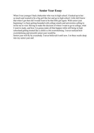 Senior Year Essay
When I was younger I had a babysitter who was in high school. I looked up to her
so much and wanted to be a big girl like her and go to high school. Little did I know
that when I got that old I would want to be that little girl again. With senior year
beginning I ve been getting hounded with college emails and universities calling to
invite me to visit. Having to make the decision of where I want to go to college, what
I want to study, and how I m gonna make all that happen while still being in high
schooland getting treated like a child is a bit overwhelming. I never realized how
overwhelming and stressful senior year would be.
Senior year will fly by everybody. I never believed it until now. I m three weeks deep
into my senior year and
 