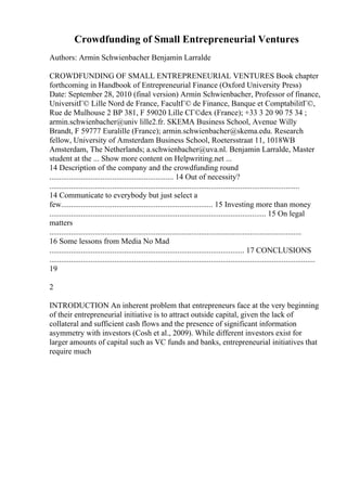 Crowdfunding of Small Entrepreneurial Ventures
Authors: Armin Schwienbacher Benjamin Larralde
CROWDFUNDING OF SMALL ENTREPRENEURIAL VENTURES Book chapter
forthcoming in Handbook of Entrepreneurial Finance (Oxford University Press)
Date: September 28, 2010 (final version) Armin Schwienbacher, Professor of finance,
UniversitГ© Lille Nord de France, FacultГ© de Finance, Banque et ComptabilitГ©,
Rue de Mulhouse 2 BP 381, F 59020 Lille CГ©dex (France); +33 3 20 90 75 34 ;
armin.schwienbacher@univ lille2.fr. SKEMA Business School, Avenue Willy
Brandt, F 59777 Euralille (France); armin.schwienbacher@skema.edu. Research
fellow, University of Amsterdam Business School, Roetersstraat 11, 1018WB
Amsterdam, The Netherlands; a.schwienbacher@uva.nl. Benjamin Larralde, Master
student at the ... Show more content on Helpwriting.net ...
14 Description of the company and the crowdfunding round
............................................................... 14 Out of necessity?
...............................................................................................................................
14 Communicate to everybody but just select a
few............................................................................. 15 Investing more than money
.............................................................................................................. 15 On legal
matters
................................................................................................................................
16 Some lessons from Media No Mad
................................................................................................... 17 CONCLUSIONS
.......................................................................................................................................
19
2
INTRODUCTION An inherent problem that entrepreneurs face at the very beginning
of their entrepreneurial initiative is to attract outside capital, given the lack of
collateral and sufficient cash flows and the presence of significant information
asymmetry with investors (Cosh et al., 2009). While different investors exist for
larger amounts of capital such as VC funds and banks, entrepreneurial initiatives that
require much
 