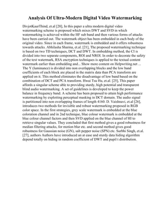 Analysis Of Ultra-Modern Digital Video Watermarking
DivjotKaurThind, et.al [20], In this paper a ultra modern digital video
watermarking scheme is proposed which mixes DWT and SVD in which
watermarking is achieved within the HF sub band and then various forms of attacks
have been carried out. The watermark object has been embedded in each body of the
original video. Since in each frame, watermark is embedded and it offers robustness
towards attacks. Abhilasha Sharma, et.al. [21], The proposed watermarking technique
is based on two TD techniques, DCT and DWT. In embedding method, the CI is
divided into two separate components, ROI and NROI. In order to decorate the safety
of the text watermark, RSA encryption techniques is applied to the textual content
watermark earlier than embedding and... Show more content on Helpwriting.net ...
The Y (luminance) is divided into non overlapping blocks and the low band
coefficients of each block are placed in the matrix data than PCA transform are
applied on it. This method eliminates the disadvantage of low band based on the
combination of DCT and PCA transform. Hwai Tsu Hu, et.al. [25], This paper
affords a singular scheme able to providing sturdy, high potential and transparent
blind audio watermarking. A set of guidelines is developed to keep the power
balance in frequency band. A scheme has been proposed to attain high performance
watermarking by exploiting perceptual masking in DCT domain. The audio signal
is partitioned into non overlapping frames of length 4160. D. Vaishnavi, et.al [26],
introduces two methods for invisible and robust watermarking proposed in RGB
color space. In the first strategies, grey scale watermark is embedded at the blue
coloration channel and in 2nd technique, blue colour watermark is embedded at the
blue colour channel factors and then SVD applied on the blue channel of HI to
retrieve singular values. They concluded that first method gives a good robustness for
median filtering attacks, for motion blur etc. and second method gives good
robustness for Gaussian noise (GN), salt pepper noise (SPN) etc. Surbhi Singh, et.al.
[27], authors Authors have introduced an at ease and sturdy data hiding algorithm
depend totally on hiding in random coefficient of DWT and pupil t distribution.
 