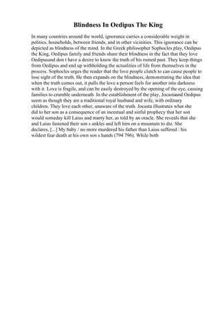 Blindness In Oedipus The King
In many countries around the world, ignorance carries a considerable weight in
politics, households, between friends, and in other vicinities. This ignorance can be
depicted as blindness of the mind. In the Greek philosopher Sophocles play, Oedipus
the King, Oedipus family and friends share their blindness in the fact that they love
Oedipusand don t have a desire to know the truth of his ruined past. They keep things
from Oedipus and end up withholding the actualities of life from themselves in the
process. Sophocles urges the reader that the love people clutch to can cause people to
lose sight of the truth. He then expands on the blindness, demonstrating the idea that
when the truth comes out, it pulls the love a person feels for another into darkness
with it. Love is fragile, and can be easily destroyed by the opening of the eye, causing
families to crumble underneath. In the establishment of the play, Jocastaand Oedipus
seem as though they are a traditional royal husband and wife, with ordinary
children. They love each other, unaware of the truth. Jocasta illustrates what she
did to her son as a consequence of an incestual and sinful prophecy that her son
would someday kill Laius and marry her, as told by an oracle. She reveals that she
and Laius fastened their son s ankles and left him on a mountain to die. She
declares, [...] My baby / no more murdered his father than Laius suffered / his
wildest fear death at his own son s hands (794 796). While both
 