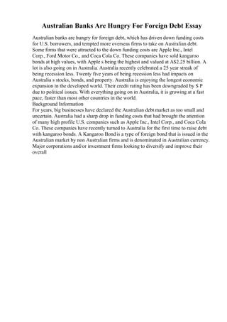 Australian Banks Are Hungry For Foreign Debt Essay
Australian banks are hungry for foreign debt, which has driven down funding costs
for U.S. borrowers, and tempted more overseas firms to take on Australian debt.
Some firms that were attracted to the down funding costs are Apple Inc., Intel
Corp., Ford Motor Co., and Coca Cola Co. These companies have sold kangaroo
bonds at high values, with Apple s being the highest and valued at A$2.25 billion. A
lot is also going on in Australia. Australia recently celebrated a 25 year streak of
being recession less. Twenty five years of being recession less had impacts on
Australia s stocks, bonds, and property. Australia is enjoying the longest economic
expansion in the developed world. Their credit rating has been downgraded by S P
due to political issues. With everything going on in Australia, it is growing at a fast
pace, faster than most other countries in the world.
Background Information
For years, big businesses have declared the Australian debt market as too small and
uncertain. Australia had a sharp drop in funding costs that had brought the attention
of many high profile U.S. companies such as Apple Inc., Intel Corp., and Coca Cola
Co. These companies have recently turned to Australia for the first time to raise debt
with kangaroo bonds. A Kangaroo Bondis a type of foreign bond that is issued in the
Australian market by non Australian firms and is denominated in Australian currency.
Major corporations and/or investment firms looking to diversify and improve their
overall
 