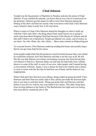Chad Johnson
Tonight was the big premiere of Bachelor in Paradise and also the return of Chad
Johnson. If you watched the episode, you know that he was a bit of a trainwreck on
the premiere. Glamour got the chance to talk to host Chris Harrison during the
filming of the show and find out exactly what went down with Chad. Chris Harrison
wasn t afraid to share exactly how it all went down.
When it comes to Chad, Chris Harrison shared his thoughts on what is really up
with him. Chris said, Here s the thing about Chad, [and I know] we re going to
catch some heat about bringing Chad back because of the threats of violence and all
that stuff. Chad is not a bad person. People get labeled very easily, and of course on
our show...he s the villain, she s the villain, ... Show more content on Helpwriting.net
...
As everyone knows, Chris Harrison ended up sending him home and actually hopes
that he can get some help for his issues.
Some people might think that the producers sent him home because they were afraid
he would hurt someone, but Chris Harrison said that is not the case at all. He felt
like the way that Johnson was acting was keeping everyone else from having their
own chance to find love. Harrison spoke out and said, He had really been verbally
abusive to some of the staff, to some of our crew, other people, and I started having
a conversation with him. Again, it was a chance for him to be contrite and a chance
to come to terms with the fact that he had been out of hand, and his behavior was
inappropriate.
When Chad and Chris Harrison were talking, things ended up going downhill. Chris
Harrison said that Chad was really rude to him, and he just made the decision right
then it was time to send him home. Things got pretty bad, and Harrison said that
before it was all over with he was even called a few names. This didn t keep them
from inviting Johnson to the finale of The Bachelorette last night and even letting
him tease that he wanted the job as The
 