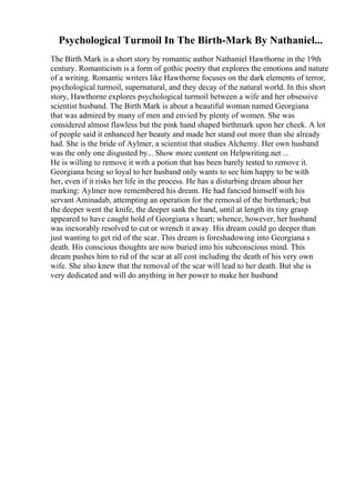 Psychological Turmoil In The Birth-Mark By Nathaniel...
The Birth Mark is a short story by romantic author Nathaniel Hawthorne in the 19th
century. Romanticism is a form of gothic poetry that explores the emotions and nature
of a writing. Romantic writers like Hawthorne focuses on the dark elements of terror,
psychological turmoil, supernatural, and they decay of the natural world. In this short
story, Hawthorne explores psychological turmoil between a wife and her obsessive
scientist husband. The Birth Mark is about a beautiful woman named Georgiana
that was admired by many of men and envied by plenty of women. She was
considered almost flawless but the pink hand shaped birthmark upon her cheek. A lot
of people said it enhanced her beauty and made her stand out more than she already
had. She is the bride of Aylmer, a scientist that studies Alchemy. Her own husband
was the only one disgusted by... Show more content on Helpwriting.net ...
He is willing to remove it with a potion that has been barely tested to remove it.
Georgiana being so loyal to her husband only wants to see him happy to be with
her, even if it risks her life in the process. He has a disturbing dream about her
marking: Aylmer now remembered his dream. He had fancied himself with his
servant Aminadab, attempting an operation for the removal of the birthmark; but
the deeper went the knife, the deeper sank the hand, until at length its tiny grasp
appeared to have caught hold of Georgiana s heart; whence, however, her husband
was inexorably resolved to cut or wrench it away. His dream could go deeper than
just wanting to get rid of the scar. This dream is foreshadowing into Georgiana s
death. His conscious thoughts are now buried into his subconscious mind. This
dream pushes him to rid of the scar at all cost including the death of his very own
wife. She also knew that the removal of the scar will lead to her death. But she is
very dedicated and will do anything in her power to make her husband
 