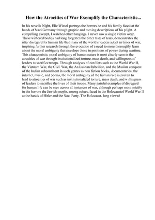 How the Atrocities of War Exemplify the Characteristic...
In his novella Night, Elie Wiesel portrays the horrors he and his family faced at the
hands of Nazi Germany through graphic and moving descriptions of his plight. A
compelling excerpt, I watched other hangings. I never saw a single victim weep.
These withered bodies had long forgotten the bitter taste of tears, demonstrates the
utter disregard for human life that many of the world s leaders adopt in times of war,
inspiring further research through the evocation of a need to more thoroughly learn
about the moral ambiguity that envelops those in positions of power during wartime.
This characteristic moral ambiguity of human nature is most clearly seen in the
atrocities of war through institutionalized torture, mass death, and willingness of
leaders to sacrifice troops. Through analyses of conflicts such as the World War II,
the Vietnam War, the Civil War, the An Lushan Rebellion, and the Muslim conquest
of the Indian subcontinent in such genres as non fiction books, documentaries, the
internet, music, and poems, the moral ambiguity of the human race is proven to
lead to atrocities of war such as institutionalized torture, mass death, and willingness
of leaders to sacrifice the lives of their troops. Many painful examples of disregard
for human life can be seen across all instances of war, although perhaps most notably
in the horrors the Jewish people, among others, faced in the Holocaustof World War II
at the hands of Hitler and the Nazi Party. The Holocaust, long viewed
 