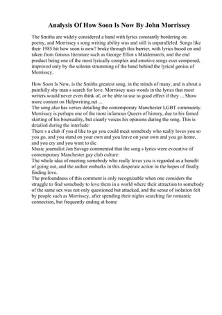 Analysis Of How Soon Is Now By John Morrissey
The Smiths are widely considered a band with lyrics constantly bordering on
poetry, and Morrissey s song writing ability was and still is unparalleled. Songs like
their 1985 hit how soon is now? broke through this barrier, with lyrics based on and
taken from famous literature such as George Elliot s Middemarch, and the end
product being one of the most lyrically complex and emotive songs ever composed,
improved only by the solemn strumming of the band behind the lyrical genius of
Morrissey.
How Soon Is Now, is the Smiths greatest song, in the minds of many, and is about a
painfully shy man s search for love. Morrissey uses words in the lyrics that most
writers would never even think of, or be able to use to good effect if they ... Show
more content on Helpwriting.net ...
The song also has verses detailing the contemporary Manchester LGBT community.
Morrissey is perhaps one of the most infamous Queers of history, due to his famed
skirting of his bisexuality, but clearly voices his opinions during the song. This is
detailed during the interlude:
There s a club if you d like to go you could meet somebody who really loves you so
you go, and you stand on your own and you leave on your own and you go home,
and you cry and you want to die
Music journalist Jon Savage commented that the song s lyrics were evocative of
contemporary Manchester gay club culture:
The whole idea of meeting somebody who really loves you is regarded as a benefit
of going out, and the author embarks in this desperate action in the hopes of finally
finding love.
The profoundness of this comment is only recognizable when one considers the
struggle to find somebody to love them in a world where their attraction to somebody
of the same sex was not only questioned but attacked, and the sense of isolation felt
by people such as Morrissey, after spending their nights searching for romantic
connection, but frequently ending at home
 