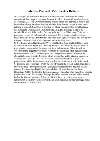 Abusive Domestic Relationship Defence
According to the Australian Bureau of Statistics half of the female victims of
domestic violence experience more than one incident of abuse (Australian Bureau
of Statistics, 2013). In Queensland using spousal abuse as a defence to murder can
be problematic for female defendants who kill their abusers. Jurors in most cases
relating to spousal abuse tend to find the act of pre emptive killing in self defence
not justifiable. Queensland s Criminal Code should be amended to allow the
Abusive Domestic Relationship Defence to be used as a full defence. This can be
proven as victims of violencetend to lack the ability to make logical decisions;
individuals feel a case of entrapment and the victim signals violence and acts before
the onset of abuse.... Show more content on Helpwriting.net ...
In R v. Runjanjic and Kontinnen (1991), Chief Justice King explained the effects
of Battered Woman Syndrome ; a theory which is used to invoke why women kill
their abusive partners their (women) reactions and responses differ from those
which might be expected by persons who lack the advantage of an acquaintance
(Lenore Walker, 2012). Walker argues that the syndrome would influence the
abused individual to make decisions which appear illogical to a typical person. A
common person would leave an abusive relationship rather than kill for self
preservation, whilst the syndrome would influence the victim to kill. In the case R
v. Runjanjic and Kontinnen (1991) the loss of this ability is clear as the defendant s
lawyer claimed , Though she doesn t consciously remember her decision making
process, Kontinnen grabbed a shotgun and shot Hill in the back of the head
(Bradfield, 2011). The fact that Kontinnen cannot remember what caused her to make
the decision to kill the deceased displays the effect violence has had on her mental
health. Defendants using the defence of Killing for preservation in an abusive
relationship should have the opportunity for a full acquittal, as their damaged mind
takes control of their decision
 