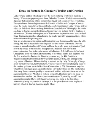 Essay on Fortune in Chaucer s Troilus and Cressida
Lady Fortune and her wheel are two of the most enduring symbols in mankind s
history. Witness the popular game show, Wheel of Fortune. While it may seem silly,
it proves that something of this concept has stayed with in our psyche, even today.
The question of fortune is paramount is Chaucer s Troilus and Criseyde. Chaucer
gives the reader characters with completely conflicting ideas of Lady Fortune and her
affect on their lives. By examining Boethius s Consolation of Philosophy, the reader
can hope to find an answer for these differing views on fortune. Firstly, Boethius s
influence on Chaucer and the persona of Fortune that he presents must be examined.
Once this is established as a benchmark, the reader can fully understand the... Show
more content on Helpwriting.net ...
You are wasting away in pining and longing for your former good fortune, she tells
him (p.54). This is because he has forgotten the true nature of Fortune. Once he
comes to an understanding of Fortune and how she works as an instrument of God,
he will be healed of his sickness of depression. Boethius then moves the
conversation to a face to face discussion with Fortune. B.L. Jefferson, in his book
Chaucer and the Consolation of Philosophy of Boethius, claims that Boethius was
the first to visualize Fortune in this most personal way (p. 49). Boethius s
discussion about fortune makes three different points. Firstly, that change is the
very nature of Fortune. This mutability is pointed out by Lady Philosophy, Change
is her normal behavior, her true nature...You have discovered the changing faces of
the random goddess, she tells Boethius (Consolation, p. 55). No man can stop her
wheel from turning; it goes against Fortune s very nature to do so. She can turn her
face away from a man as quickly as she turns it to him. Jefferson characterizes the
argument in this way, Absolutely without sympathy, [Fortune] cares no more for
one man than another (50). Next comes the defense of Fortune by herself. Her
argument is simple: I have only taken back what was mine in the first place.
Inconstancy is my very essence, she says, it is the game I never cease to play as I
turn my wheel in its ever changing circle, filled
 