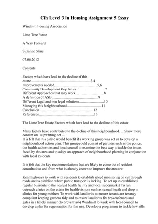 Cih Level 3 in Housing Assignment 5 Essay
Windmill Housing Association
Lime Tree Estate
A Way Forward
Suzanne Stone
07.06.2012
Contents
Factors which have lead to the decline of this
estate...................................................................3,4
Improvements needed................................................5,6
Community Development Key Issues................................7
Different Approaches that may work................................8
A definition of ASB....................................................9
Different Legal and non legal solutions............................10
Managing this Neighbourhood.......................................11
Conclusion.............................................................12
References..............................................................13
The Lime Tree Estate Factors which have lead to the decline of this estate
Many factors have contributed to the decline of this neighbourhood. ... Show more
content on Helpwriting.net ...
It is felt that this estate would benefit if a working group was set up to develop a
neighbourhood action plan. This group could consist of partners such as the police,
the health authorities and local council to examine the best way to tackle the issues
faced by this area and to adopt an approach of neighbourhood planning in conjunction
with local residents.
It is felt that the key recommendations that are likely to come out of resident
consultations and from what is already known to improve the area are:
Kent highways to work with residents to establish speed monitoring on cut through
roads and to establish where public transport is lacking. To set up an established
regular bus route to the nearest health facility and local supermarket To run
outreach clinics on the estate for health visitors such as sexual health and drop in
clinics for young mothers To work with landlords to ensure tenants are tenancy
compliant keeping gardens tidy and to ensure landlords fix broken fences and
gates in a timely manner (to prevent asb) Windmill to work with local council to
develop a plan for regeneration for the area. Develop a programme to tackle low sills
 