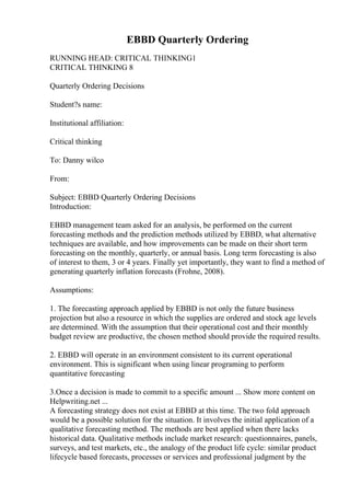 EBBD Quarterly Ordering
RUNNING HEAD: CRITICAL THINKING1
CRITICAL THINKING 8
Quarterly Ordering Decisions
Student?s name:
Institutional affiliation:
Critical thinking
To: Danny wilco
From:
Subject: EBBD Quarterly Ordering Decisions
Introduction:
EBBD management team asked for an analysis, be performed on the current
forecasting methods and the prediction methods utilized by EBBD, what alternative
techniques are available, and how improvements can be made on their short term
forecasting on the monthly, quarterly, or annual basis. Long term forecasting is also
of interest to them, 3 or 4 years. Finally yet importantly, they want to find a method of
generating quarterly inflation forecasts (Frohne, 2008).
Assumptions:
1. The forecasting approach applied by EBBD is not only the future business
projection but also a resource in which the supplies are ordered and stock age levels
are determined. With the assumption that their operational cost and their monthly
budget review are productive, the chosen method should provide the required results.
2. EBBD will operate in an environment consistent to its current operational
environment. This is significant when using linear programing to perform
quantitative forecasting
3.Once a decision is made to commit to a specific amount ... Show more content on
Helpwriting.net ...
A forecasting strategy does not exist at EBBD at this time. The two fold approach
would be a possible solution for the situation. It involves the initial application of a
qualitative forecasting method. The methods are best applied when there lacks
historical data. Qualitative methods include market research: questionnaires, panels,
surveys, and test markets, etc., the analogy of the product life cycle: similar product
lifecycle based forecasts, processes or services and professional judgment by the
 