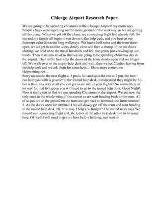 Chicago Airport Research Paper
We are going to be spending christmas in the Chicago Airport! my mom says.
People s bags were squealing on the moist ground of the walkway, as we are getting
off the plane. When we got off the plane, are connecting flight had already left. So
me and my family all begin to run down to the help desk, and you hear as our
footsteps echo down the long walkways. We hear a bell noise and the tram doors
open, we all get in and the doors slowly close and then a thump of the old doors
shuting, we hold on to the metal handrails and feel the germs just crawling up our
hands. Then it set into all of us that we are going to be spending christmas day in
the airport. Then at the final stop the doors of the tram slowly open and we all get
off. We walk over to the empty help desk and wait, then we see 2 ladies leaving from
the help desk and we ask them for some help.... Show more content on
Helpwriting.net ...
Sorry no can do the next flight at 3 pm is full and so is the one at 7 pm, the best I
can help you with is go over to the United help desk. I understand they might be full
but is there any way at all you can get us on any of your flights? No mama there is
no way for that to happen you will need to go to the united help desk, Good Night!
Now it really sets in that we are spending Christmas in the airport. We are now the
only ones in the whole wing of the airport as we start heading back to the tram. All
of us just sit on the ground on the tram and get back to terminal one from terminal
5. As the doors open for terminal 1 we all slowly get off the tram and start heading
to the united help desk. Hi, how may I help you tonight? The united work says We
missed our connecting flight and, the ladies at the other help desk told us to come
here. Ok well I will need to get my boss before helping, just wait on
 