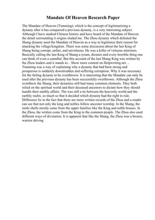 Mandate Of Heaven Research Paper
The Mandate of Heaven (Tianming), which is the concept of legitimatizing a
dynasty after it has conquered a previous dynasty, is a very interesting subject.
Although I have studied Chinese history and have heard of the Mandate of Heaven
the detail surrounding it origins eluded me. The Zhou dynasty which defeated the
Shang dynasty used the Mandate of Heaven as a way to legitimize their reason for
attacking the village/kingdom. There was some discussion about the last King of
Shang being corrupt, unfair, and unvirtuous. He was a killer of virtuous ministers.
Basically calling the last King of Shang a tyrant, dictator and every horrible thing one
can think of even a cannibal. But this account of the last Shang King was written by
the Zhou leaders and it stands to... Show more content on Helpwriting.net ...
Tianming was a way of explaining why a dynasty that had been strong and
prosperous is suddenly downtrodden and suffering corruption. Why it was necessary
for the failing dynasty to be overthrown. It is interesting that the Mandate can only be
used after the previous dynasty has been successfully overthrown. Although the Zhou
overthrew the Shang, their dynasties still had many common elements. They both
relied on the spiritual world and their deceased ancestors to dictate how they should
handle their earthly affairs. The was still a tie between the heavenly world and the
earthly realm, so much so that it decided which dynasty had the right to rule.
Difference lie in the fact that there are more written records of the Zhou and a reader
can see that not only the king and nobles follow ancestor worship. In the Shang, the
turtle shells mostly came from the upper families like the King and noble houses. In
the Zhou, the written come from the King to the common people. The Zhou also used
different ways of divination. It is apparent that like the Shang, the Zhou was a bronze,
warrior driving
 
