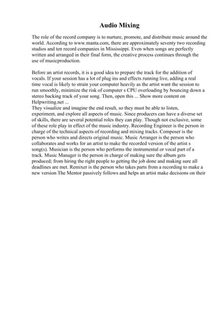 Audio Mixing
The role of the record company is to nurture, promote, and distribute music around the
world. According to www.manta.com, there are approximately seventy two recording
studios and ten record companies in Mississippi. Even when songs are perfectly
written and arranged in their final form, the creative process continues through the
use of musicproduction.
Before an artist records, it is a good idea to prepare the track for the addition of
vocals. If your session has a lot of plug ins and effects running live, adding a real
time vocal is likely to strain your computer heavily as the artist want the session to
run smoothly, minimize the risk of computer s CPU overloading by bouncing down a
stereo backing track of your song. Then, open this ... Show more content on
Helpwriting.net ...
They visualize and imagine the end result, so they must be able to listen,
experiment, and explore all aspects of music. Since producers can have a diverse set
of skills, there are several potential roles they can play. Though not exclusive, some
of these role play in effect of the music industry. Recording Engineer is the person in
charge of the technical aspects of recording and mixing tracks. Composer is the
person who writes and directs original music. Music Arranger is the person who
collaborates and works for an artist to make the recorded version of the artist s
song(s). Musician is the person who performs the instrumental or vocal part of a
track. Music Manager is the person in charge of making sure the album gets
produced; from hiring the right people to getting the job done and making sure all
deadlines are met. Remixer is the person who takes parts from a recording to make a
new version The Mentor passively follows and helps an artist make decisions on their
 