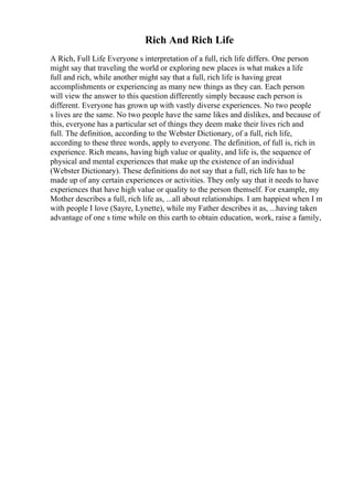 Rich And Rich Life
A Rich, Full Life Everyone s interpretation of a full, rich life differs. One person
might say that traveling the world or exploring new places is what makes a life
full and rich, while another might say that a full, rich life is having great
accomplishments or experiencing as many new things as they can. Each person
will view the answer to this question differently simply because each person is
different. Everyone has grown up with vastly diverse experiences. No two people
s lives are the same. No two people have the same likes and dislikes, and because of
this, everyone has a particular set of things they deem make their lives rich and
full. The definition, according to the Webster Dictionary, of a full, rich life,
according to these three words, apply to everyone. The definition, of full is, rich in
experience. Rich means, having high value or quality, and life is, the sequence of
physical and mental experiences that make up the existence of an individual
(Webster Dictionary). These definitions do not say that a full, rich life has to be
made up of any certain experiences or activities. They only say that it needs to have
experiences that have high value or quality to the person themself. For example, my
Mother describes a full, rich life as, ...all about relationships. I am happiest when I m
with people I love (Sayre, Lynette), while my Father describes it as, ...having taken
advantage of one s time while on this earth to obtain education, work, raise a family,
 