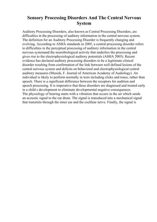 Sensory Processing Disorders And The Central Nervous
System
Auditory Processing Disorders, also known as Central Processing Disorders, are
difficulties in the processing of auditory information in the central nervous system.
The definition for an Auditory Processing Disorder is frequently changing and
evolving. According to ASHA standards in 2005, a central processing disorder refers
to difficulties in the perceptual processing of auditory information in the central
nervous systemand the neurobiological activity that underlies the processing and
gives rise to the electrophysiological auditory potentials (ASHA 2005). Recent
evidence has declared auditory processing disorders to be a legitimate clinical
disorder resulting from confirmation of the link between well defined lesions of the
central nervous system and deficits on behavioral and electrophysiological central
auditory measures (Musiek, F. Journal of American Academy of Audiology). An
individual is likely to perform normally in tests including clicks and tones, rather than
speech. There is a significant difference between the receptors for audition and
speech processing. It is imperative that these disorders are diagnosed and treated early
in a child s development to eliminate developmental negative consequences.
The physiology of hearing starts with a vibration that occurs in the air which sends
an acoustic signal to the ear drum. The signal is transduced into a mechanical signal
that transmits through the inner ear and the cochlear nerve. Finally, the signal is
 